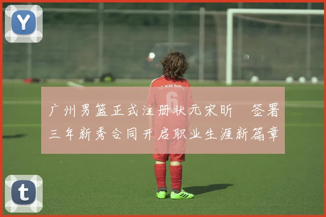 广州男篮正式注册状元宋昕澔签署三年新秀合同开启职业生涯新篇章